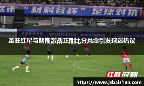 圣旺红星与朗斯激战正酣比分悬念引发球迷热议